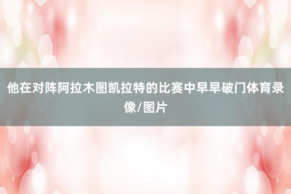 他在对阵阿拉木图凯拉特的比赛中早早破门体育录像/图片