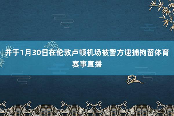 并于1月30日在伦敦卢顿机场被警方逮捕拘留体育赛事直播