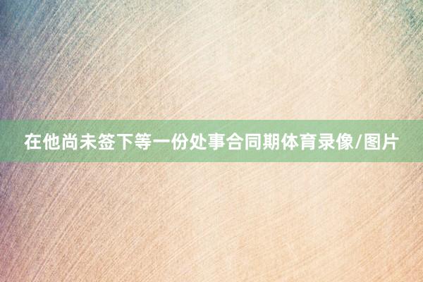 在他尚未签下等一份处事合同期体育录像/图片