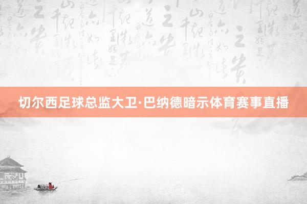 切尔西足球总监大卫·巴纳德暗示体育赛事直播