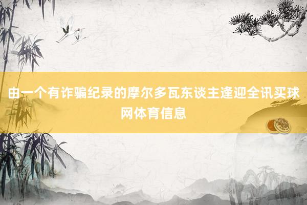 由一个有诈骗纪录的摩尔多瓦东谈主逢迎全讯买球网体育信息