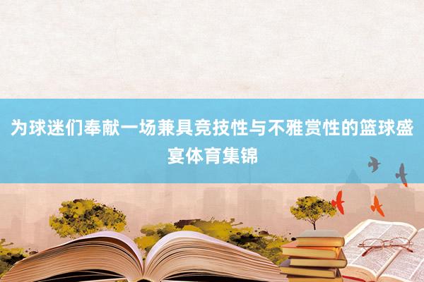 为球迷们奉献一场兼具竞技性与不雅赏性的篮球盛宴体育集锦
