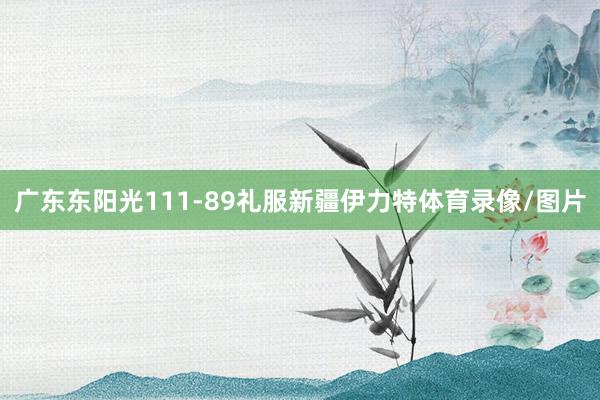 广东东阳光111-89礼服新疆伊力特体育录像/图片