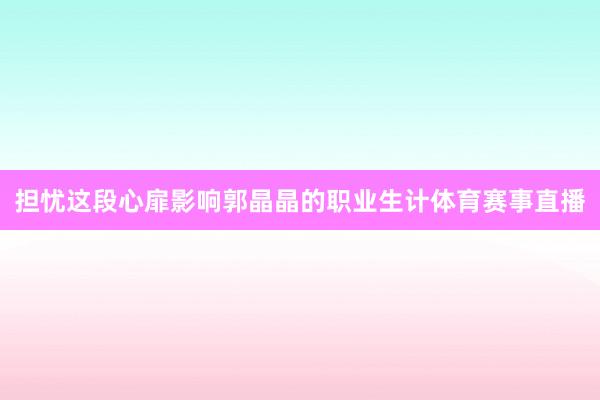 担忧这段心扉影响郭晶晶的职业生计体育赛事直播