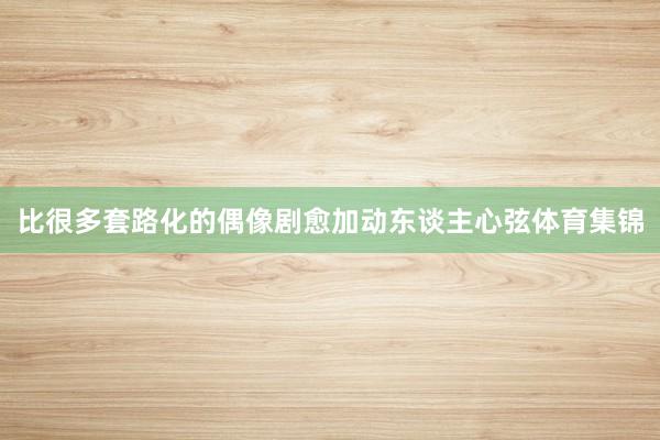 比很多套路化的偶像剧愈加动东谈主心弦体育集锦