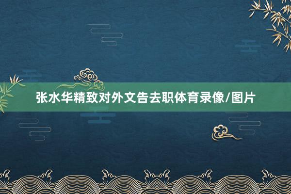 张水华精致对外文告去职体育录像/图片
