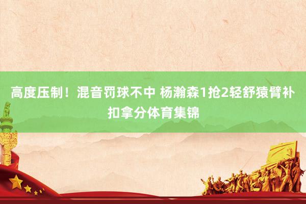高度压制！混音罚球不中 杨瀚森1抢2轻舒猿臂补扣拿分体育集锦