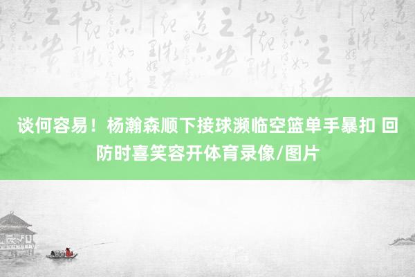 谈何容易！杨瀚森顺下接球濒临空篮单手暴扣 回防时喜笑容开体育录像/图片