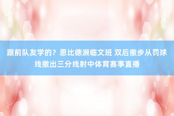 跟前队友学的？恩比德濒临文班 双后撤步从罚球线撤出三分线射中体育赛事直播