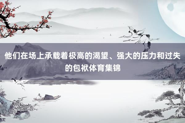 他们在场上承载着极高的渴望、强大的压力和过失的包袱体育集锦