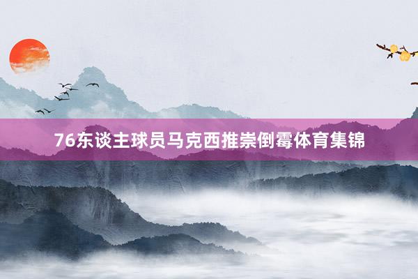 76东谈主球员马克西推崇倒霉体育集锦