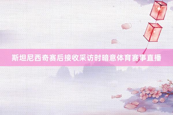 斯坦尼西奇赛后接收采访时暗意体育赛事直播