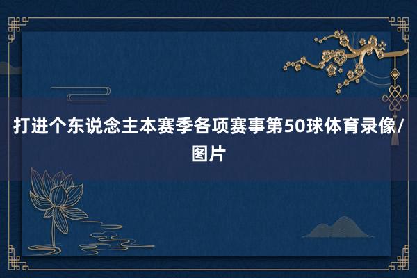 打进个东说念主本赛季各项赛事第50球体育录像/图片