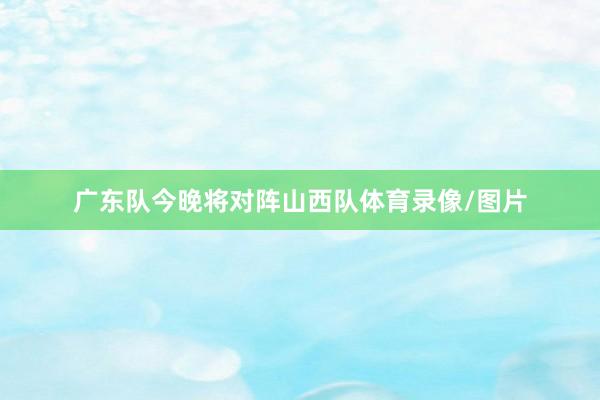 广东队今晚将对阵山西队体育录像/图片