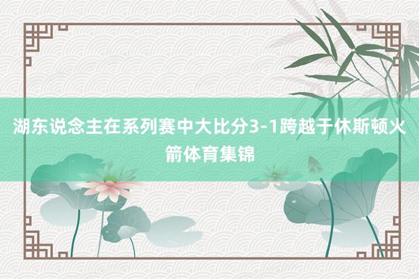 湖东说念主在系列赛中大比分3-1跨越于休斯顿火箭体育集锦