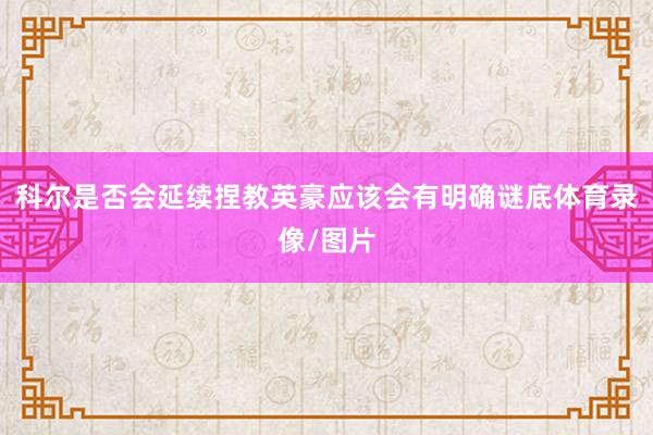 科尔是否会延续捏教英豪应该会有明确谜底体育录像/图片