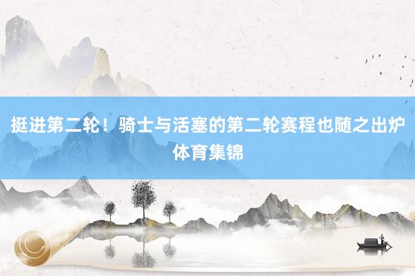 挺进第二轮！骑士与活塞的第二轮赛程也随之出炉体育集锦