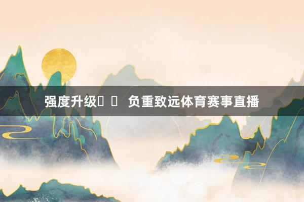 强度升级➡️ 负重致远体育赛事直播