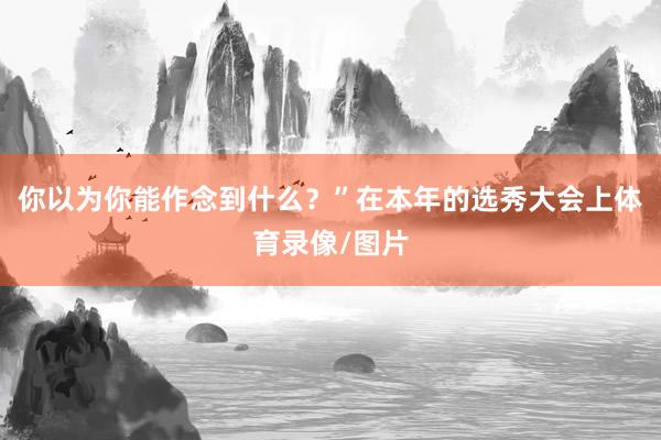 你以为你能作念到什么？”在本年的选秀大会上体育录像/图片