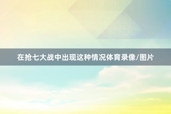 在抢七大战中出现这种情况体育录像/图片