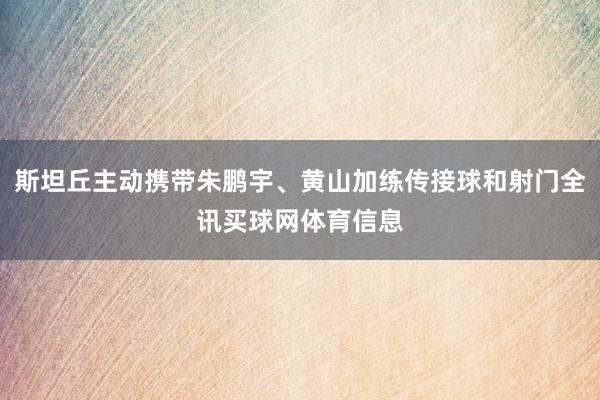 斯坦丘主动携带朱鹏宇、黄山加练传接球和射门全讯买球网体育信息