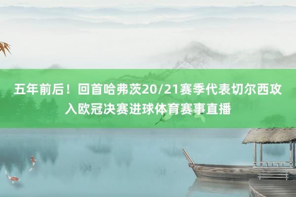 五年前后！回首哈弗茨20/21赛季代表切尔西攻入欧冠决赛进球体育赛事直播