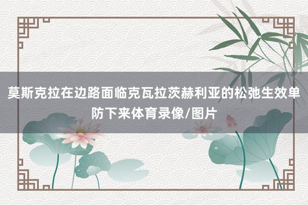 莫斯克拉在边路面临克瓦拉茨赫利亚的松弛生效单防下来体育录像/图片