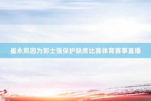 崔永熙因为郭士强保护缺席比赛体育赛事直播