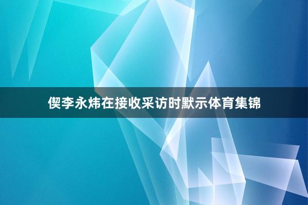 偰李永炜在接收采访时默示体育集锦