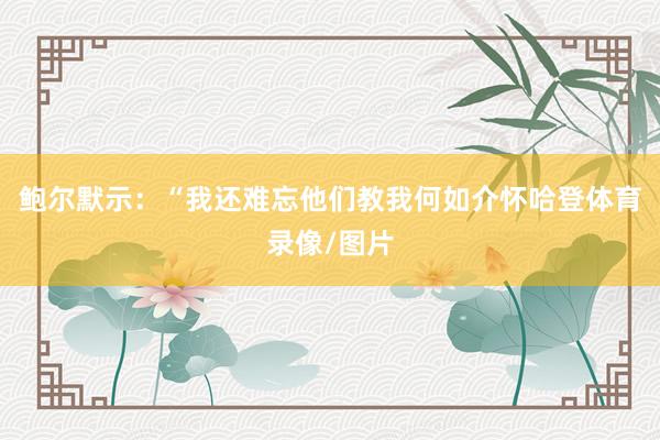 鲍尔默示：“我还难忘他们教我何如介怀哈登体育录像/图片