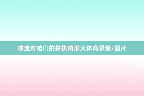 球迷对咱们的撑执畸形大体育录像/图片