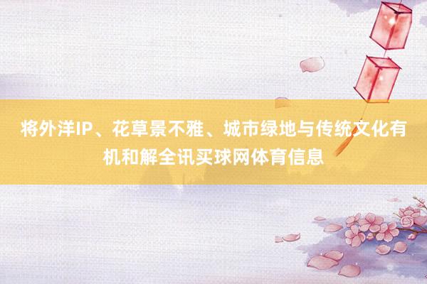 将外洋IP、花草景不雅、城市绿地与传统文化有机和解全讯买球网体育信息