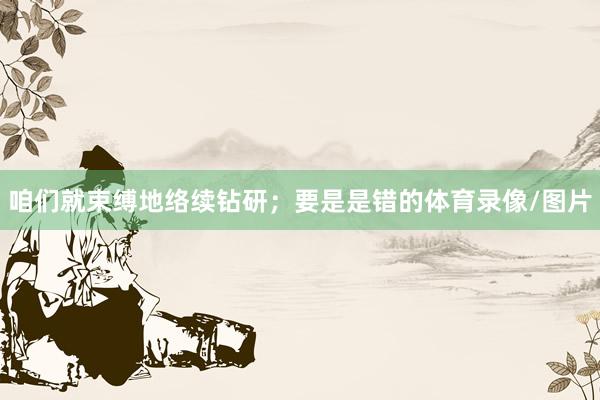 咱们就束缚地络续钻研；要是是错的体育录像/图片